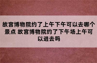 故宫博物院约了上午下午可以去哪个景点 故宫博物院约了下午场上午可以进去吗